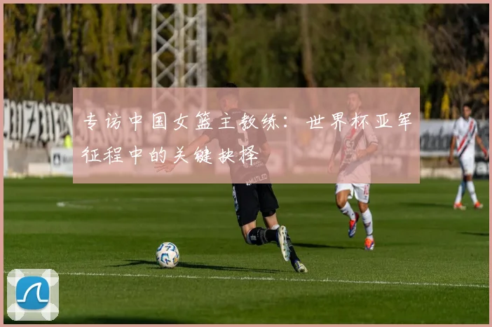 专访中国女篮主教练:世界杯亚军征程中的关键抉择