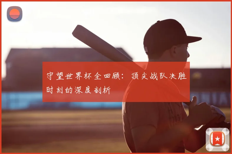 守望世界杯全回顾：顶尖战队决胜时刻的深度剖析