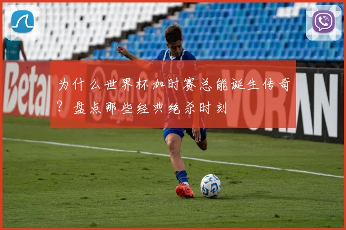 为什么世界杯加时赛总能诞生传奇？盘点那些经典绝杀时刻