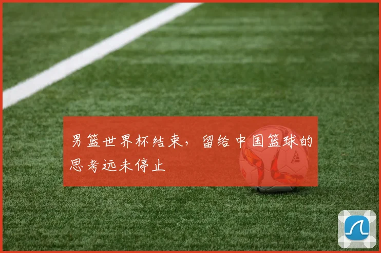 男篮世界杯结束，留给中国篮球的思考远未停止