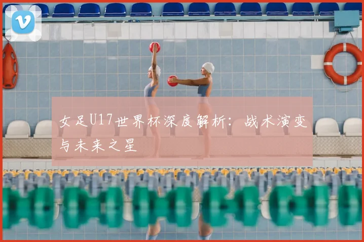 女足U17世界杯深度解析：战术演变与未来之星