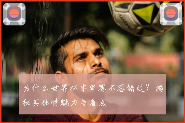 为什么世界杯季军赛不容错过？揭秘其独特魅力与看点