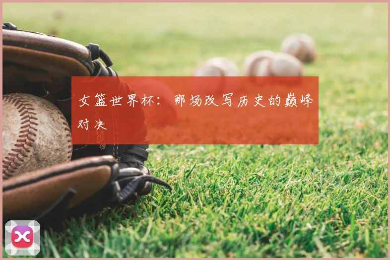 女篮世界杯：那场改写历史的巅峰对决