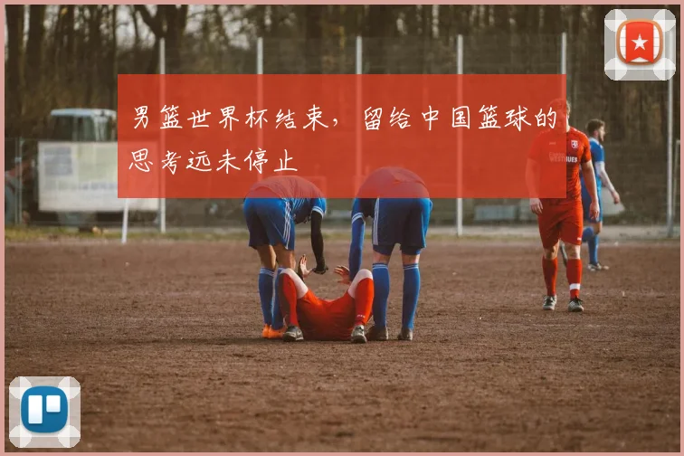 男篮世界杯结束，留给中国篮球的思考远未停止
