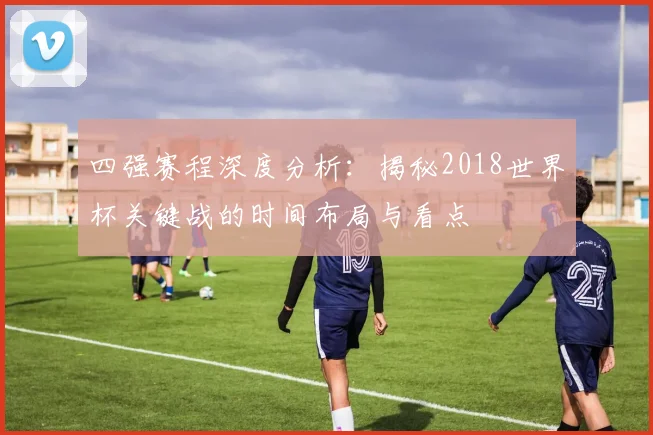 四强赛程深度分析:揭秘2018世界杯关键战的时间布局与看点