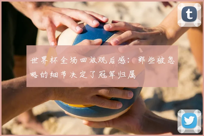 世界杯全场回放观后感：那些被忽略的细节决定了冠军归属