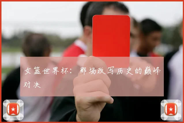 女篮世界杯：那场改写历史的巅峰对决