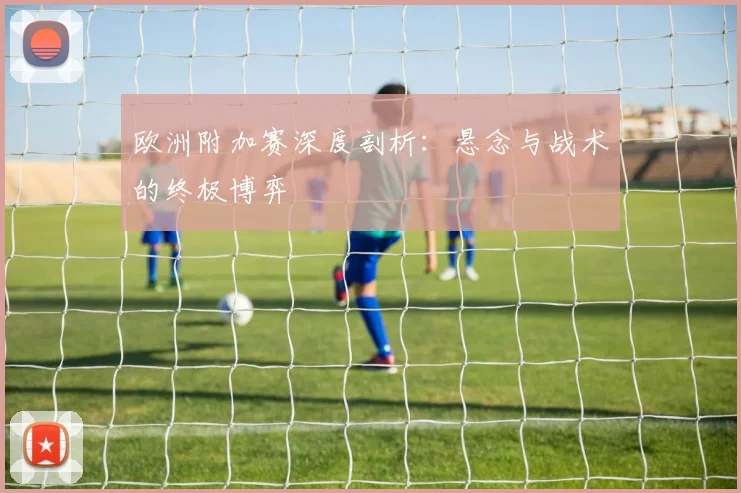 欧洲附加赛深度剖析：悬念与战术的终极博弈