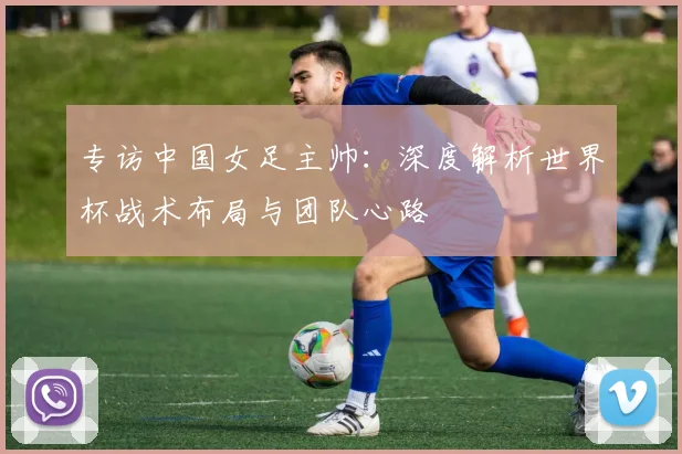 专访中国女足主帅:深度解析世界杯战术布局与团队心路