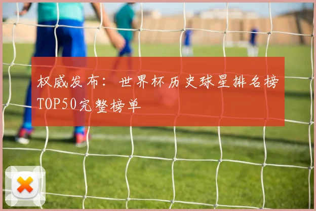 权威发布：世界杯历史球星排名榜TOP50完整榜单