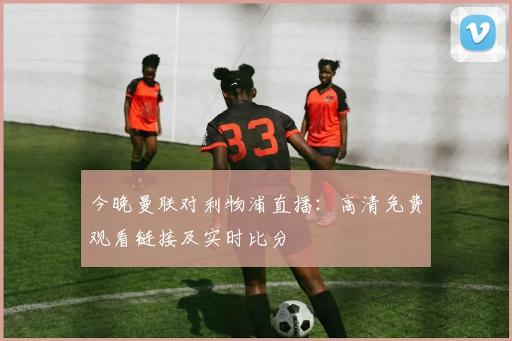 今晚曼联对利物浦直播：高清免费观看链接及实时比分