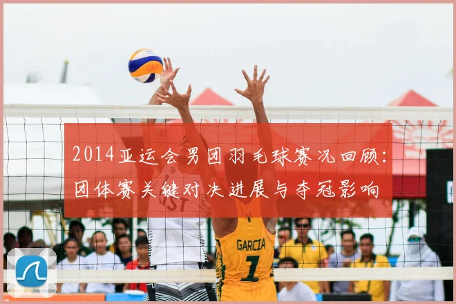 2014亚运会男团羽毛球赛况回顾:团体赛关键对决进展与夺冠影响
