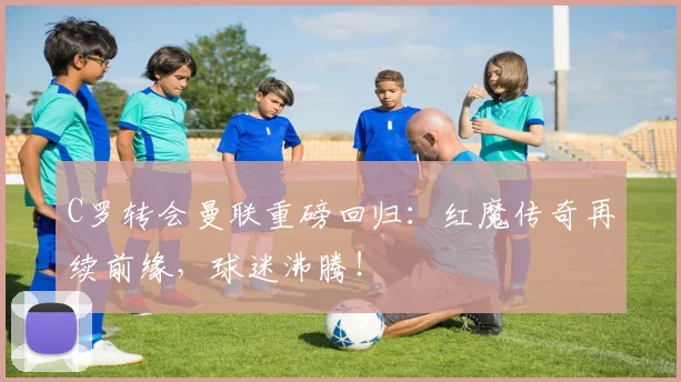 C罗转会曼联重磅回归：红魔传奇再续前缘，球迷沸腾！