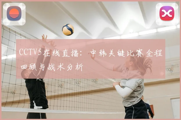 CCTV5在线直播：中韩关键比赛全程回顾与战术分析