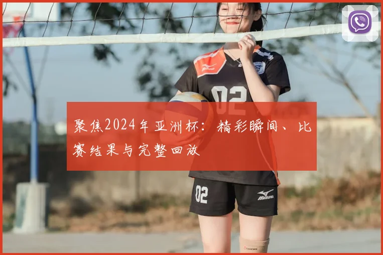 聚焦2024年亚洲杯:精彩瞬间、比赛结果与完整回放