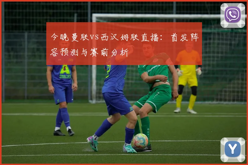 今晚曼联vs西汉姆联直播：首发阵容预测与赛前分析