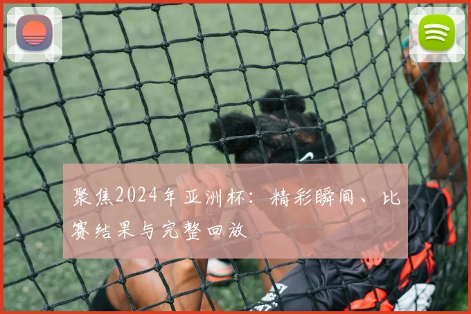 聚焦2024年亚洲杯:精彩瞬间、比赛结果与完整回放