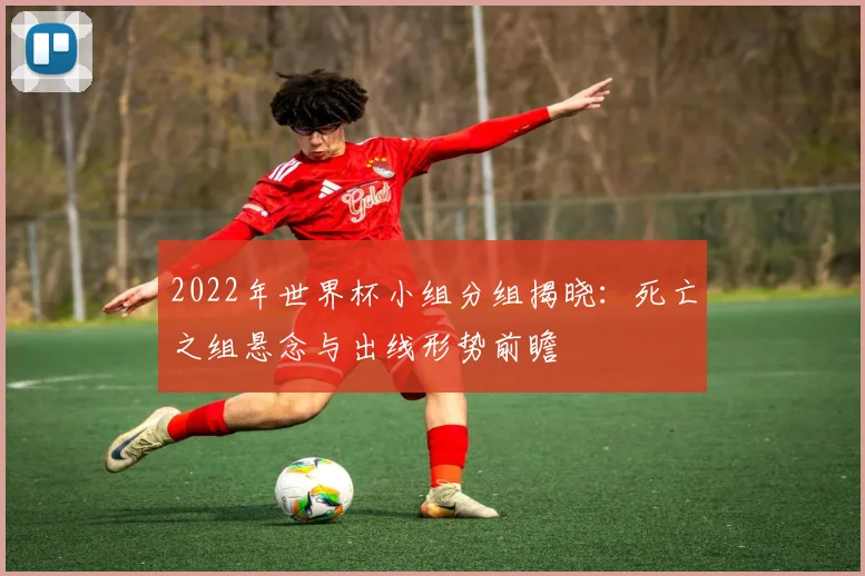 2022年世界杯小组分组揭晓：死亡之组悬念与出线形势前瞻