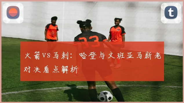 火箭vs马刺:哈登与文班亚马新老对决看点解析
