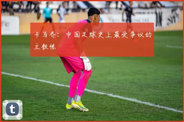 卡马乔:中国足球史上最受争议的主教练