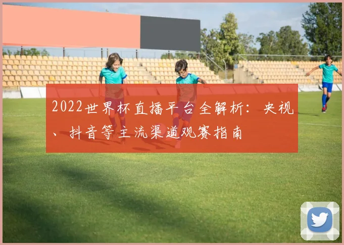 2022世界杯直播平台全解析：央视、抖音等主流渠道观赛指南