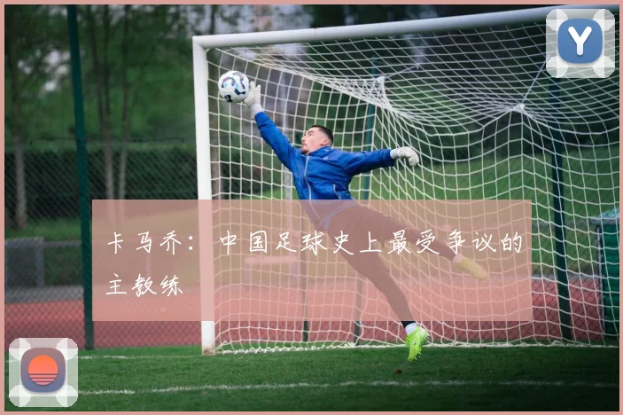 卡马乔:中国足球史上最受争议的主教练