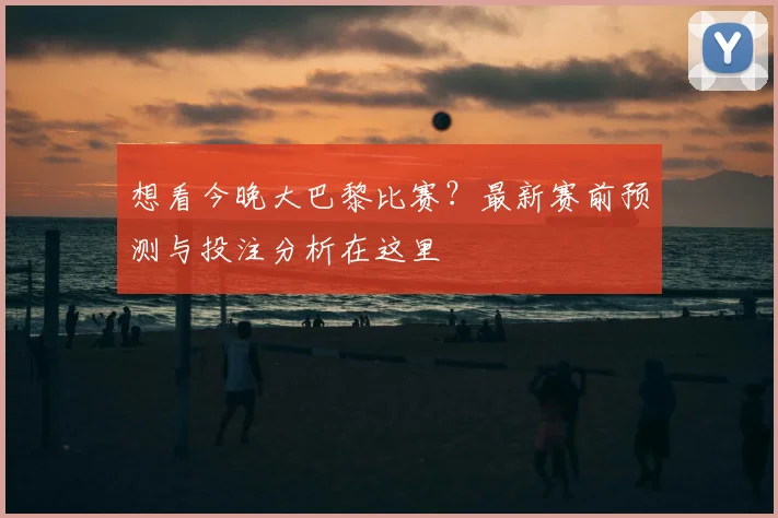 想看今晚大巴黎比赛？最新赛前预测与投注分析在这里