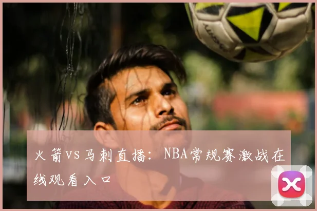 火箭vs马刺直播:NBA常规赛激战在线观看入口