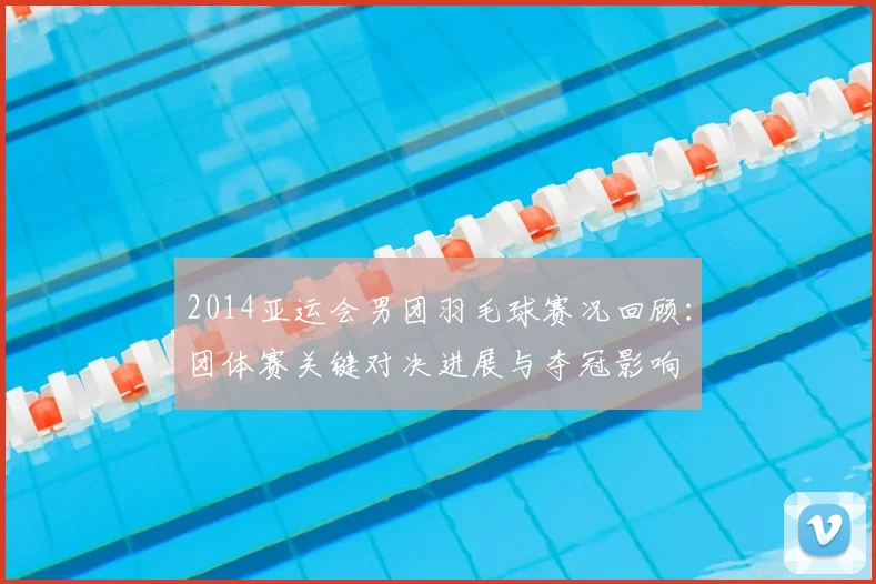 2014亚运会男团羽毛球赛况回顾：团体赛关键对决进展与夺冠影响