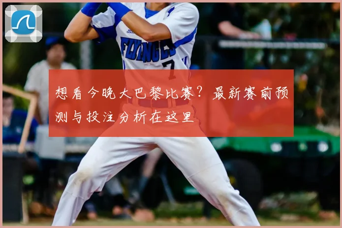 想看今晚大巴黎比赛？最新赛前预测与投注分析在这里