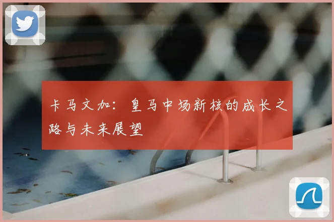 卡马文加：皇马中场新核的成长之路与未来展望
