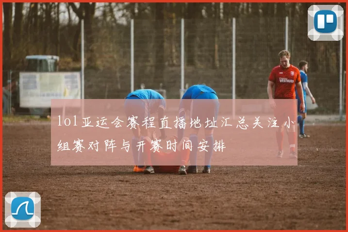 lol亚运会赛程直播地址汇总关注小组赛对阵与开赛时间安排